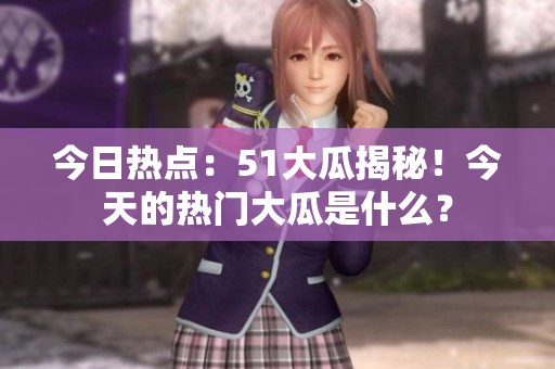今日热点：51大瓜揭秘！今天的热门大瓜是什么？