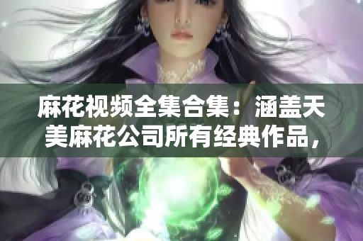 麻花视频全集合集：涵盖天美麻花公司所有经典作品，搞笑短剧、幽默小品一网打尽