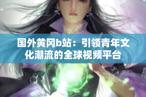 国外黄冈b站：引领青年文化潮流的全球视频平台