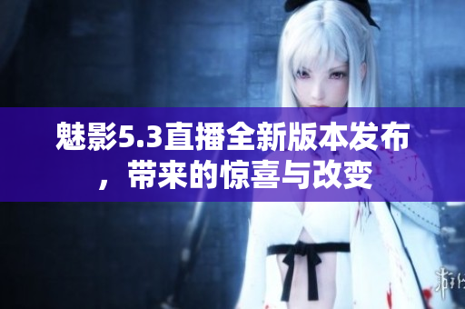 魅影5.3直播全新版本发布，带来的惊喜与改变
