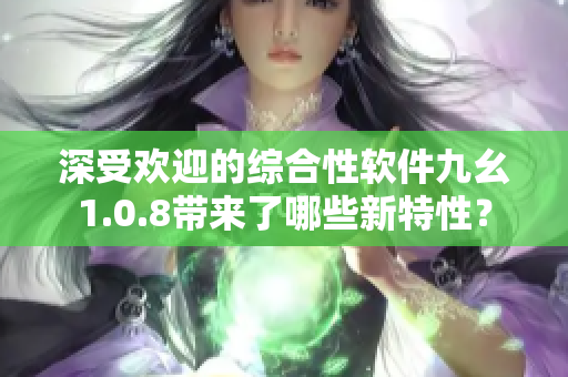 深受欢迎的综合性软件九幺1.0.8带来了哪些新特性？