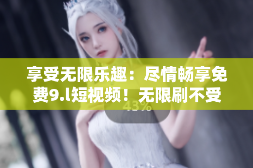享受无限乐趣：尽情畅享免费9.l短视频！无限刷不受限，随心所欲畅玩随时随地
