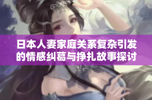 日本人妻家庭关系复杂引发的情感纠葛与挣扎故事探讨