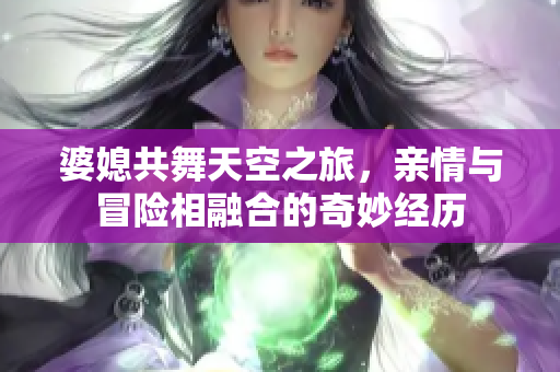 婆媳共舞天空之旅，亲情与冒险相融合的奇妙经历
