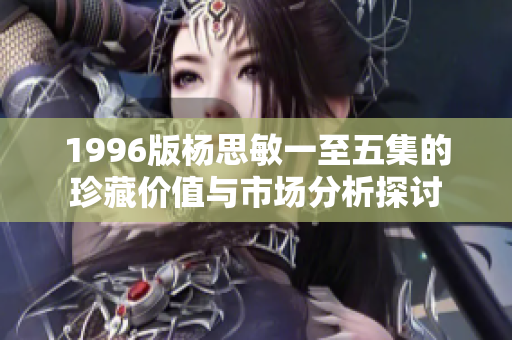 1996版杨思敏一至五集的珍藏价值与市场分析探讨