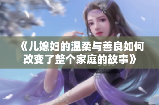《儿媳妇的温柔与善良如何改变了整个家庭的故事》