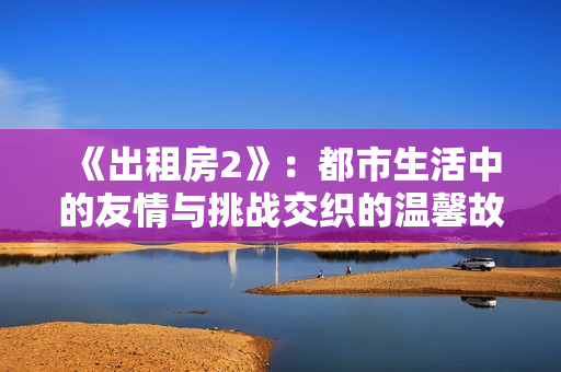 《出租房2》：都市生活中的友情与挑战交织的温馨故事