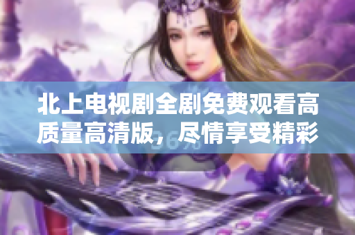 北上电视剧全剧免费观看高质量高清版，尽情享受精彩剧情