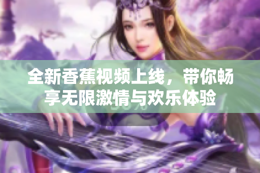 全新香蕉视频上线，带你畅享无限激情与欢乐体验