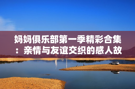 妈妈俱乐部第一季精彩合集：亲情与友谊交织的感人故事全记录