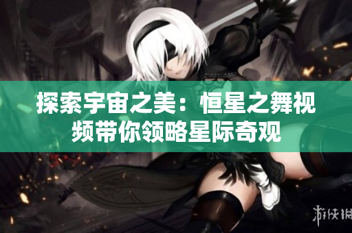 探索宇宙之美：恒星之舞视频带你领略星际奇观