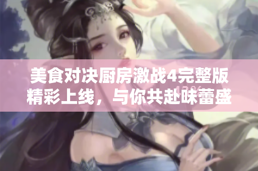美食对决厨房激战4完整版精彩上线，与你共赴味蕾盛宴