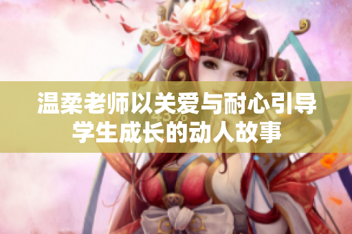 温柔老师以关爱与耐心引导学生成长的动人故事