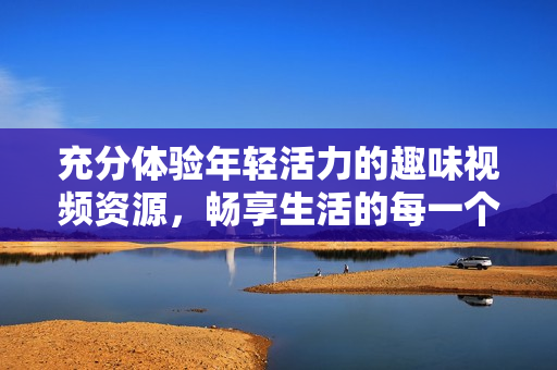 充分体验年轻活力的趣味视频资源，畅享生活的每一个瞬间
