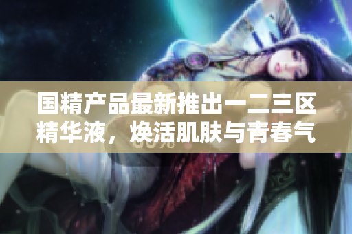 国精产品最新推出一二三区精华液，焕活肌肤与青春气息