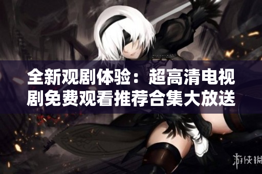 全新观剧体验：超高清电视剧免费观看推荐合集大放送