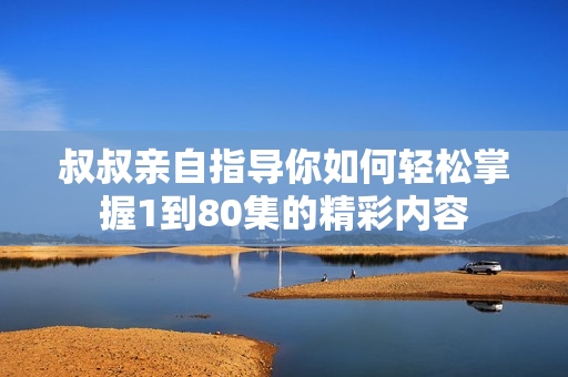 叔叔亲自指导你如何轻松掌握1到80集的精彩内容