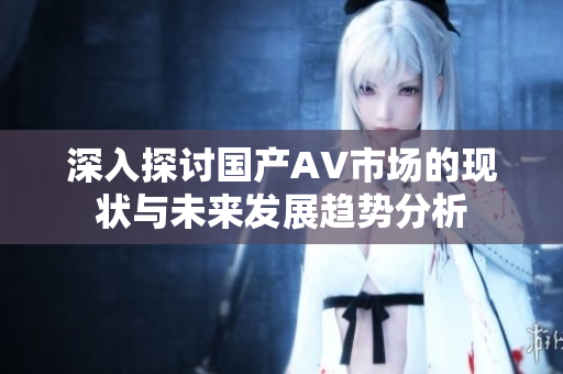 深入探讨国产AV市场的现状与未来发展趋势分析