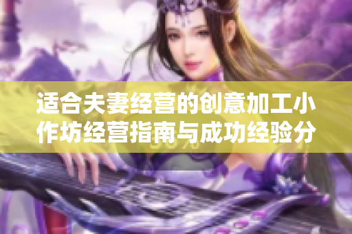 适合夫妻经营的创意加工小作坊经营指南与成功经验分享