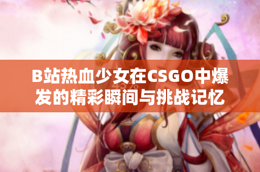 B站热血少女在CSGO中爆发的精彩瞬间与挑战记忆