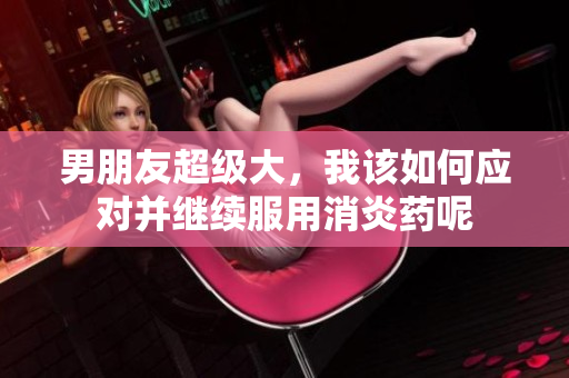 男朋友超级大，我该如何应对并继续服用消炎药呢