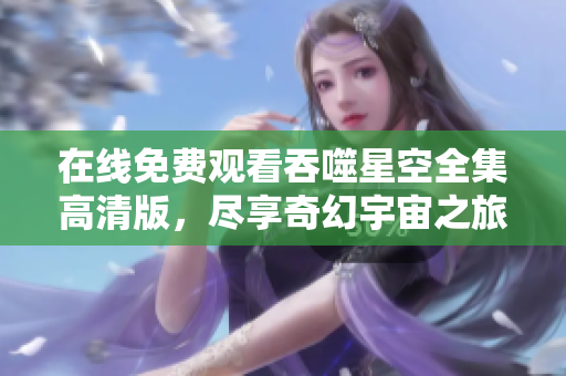 在线免费观看吞噬星空全集高清版，尽享奇幻宇宙之旅！