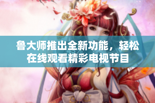 鲁大师推出全新功能，轻松在线观看精彩电视节目