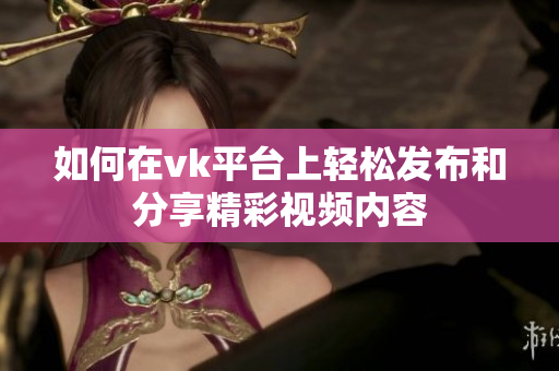 如何在vk平台上轻松发布和分享精彩视频内容