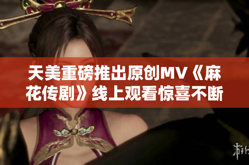 天美重磅推出原创MV《麻花传剧》线上观看惊喜不断