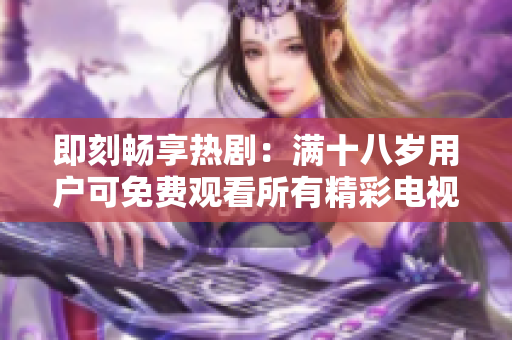 即刻畅享热剧：满十八岁用户可免费观看所有精彩电视剧