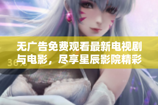 无广告免费观看最新电视剧与电影，尽享星辰影院精彩内容