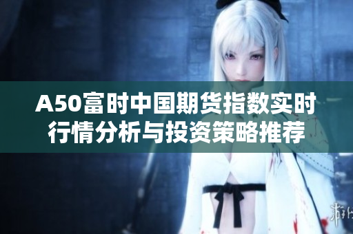 A50富时中国期货指数实时行情分析与投资策略推荐