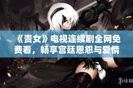 《贵女》电视连续剧全网免费看，畅享宫廷恩怨与爱情纠葛