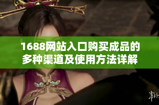1688网站入口购买成品的多种渠道及使用方法详解