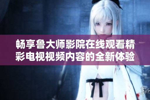 畅享鲁大师影院在线观看精彩电视视频内容的全新体验