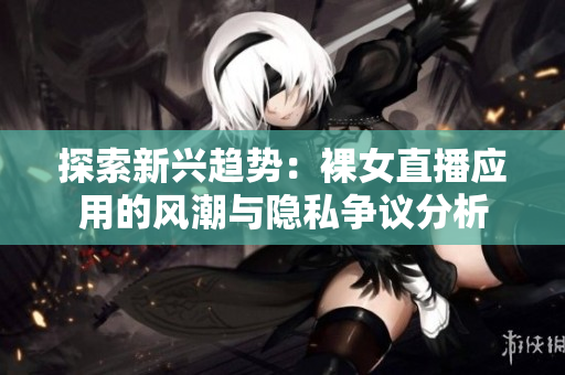 探索新兴趋势：裸女直播应用的风潮与隐私争议分析