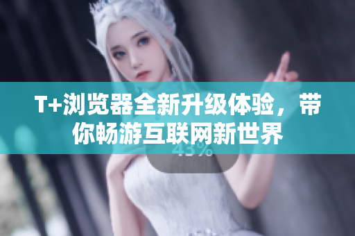 T+浏览器全新升级体验，带你畅游互联网新世界