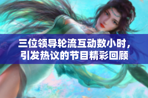 三位领导轮流互动数小时，引发热议的节目精彩回顾