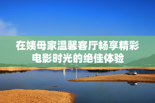 在姨母家温馨客厅畅享精彩电影时光的绝佳体验