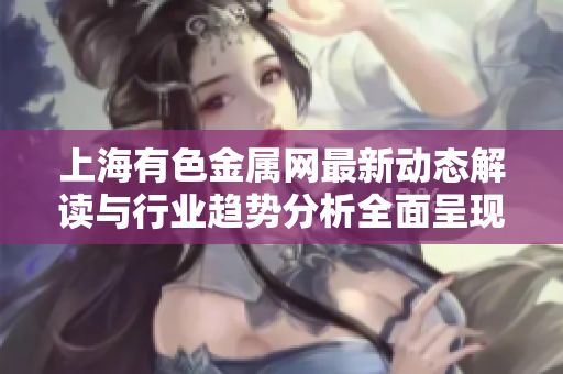 上海有色金属网最新动态解读与行业趋势分析全面呈现