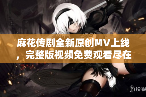 麻花传剧全新原创MV上线，完整版视频免费观看尽在这里