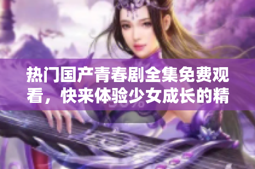 热门国产青春剧全集免费观看，快来体验少女成长的精彩故事！