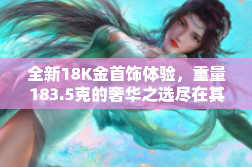 全新18K金首饰体验，重量183.5克的奢华之选尽在其中