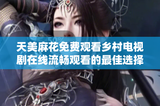 天美麻花免费观看乡村电视剧在线流畅观看的最佳选择