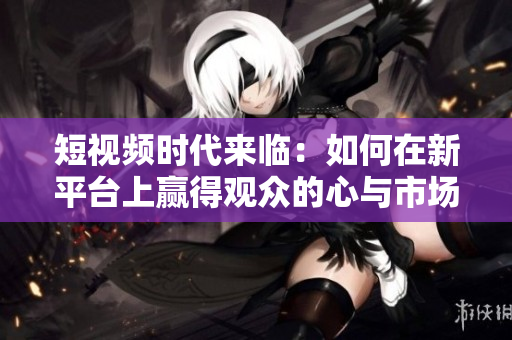 短视频时代来临：如何在新平台上赢得观众的心与市场份额