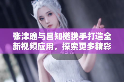 张津瑜与吕知樾携手打造全新视频应用，探索更多精彩内容