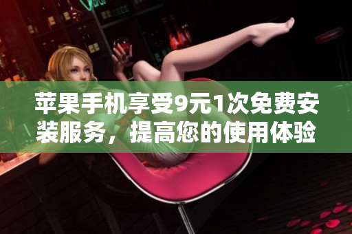 苹果手机享受9元1次免费安装服务，提高您的使用体验和便利性