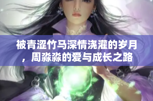 被青涩竹马深情浇灌的岁月，周淼淼的爱与成长之路