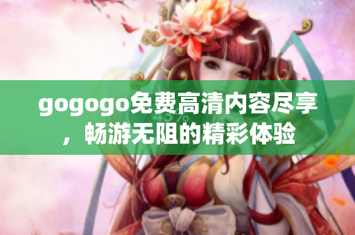gogogo免费高清内容尽享，畅游无阻的精彩体验