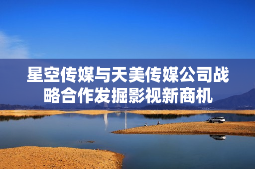 星空传媒与天美传媒公司战略合作发掘影视新商机